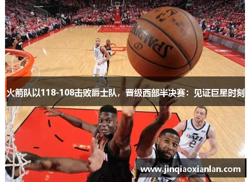 火箭队以118-108击败爵士队，晋级西部半决赛：见证巨星时刻